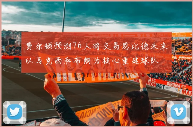 费尔顿预测76人将交易恩比德未来以马克西和布朗为核心重建球队